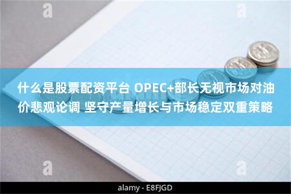 什么是股票配资平台 OPEC+部长无视市场对油价悲观论调 坚守产量增长与市场稳定双重策略