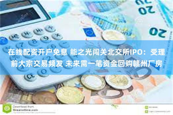 在线配资开户免息 能之光闯关北交所IPO：受理前大宗交易频发 未来需一笔资金回购赣州厂房