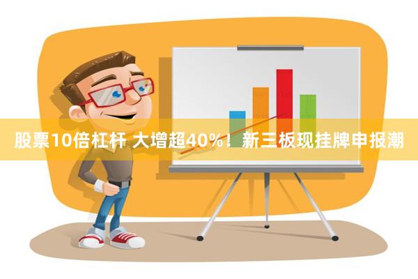 股票10倍杠杆 大增超40%！新三板现挂牌申报潮