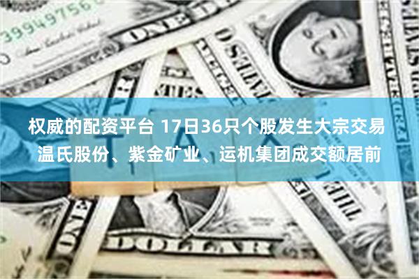 权威的配资平台 17日36只个股发生大宗交易 温氏股份、紫金矿业、运机集团成交额居前