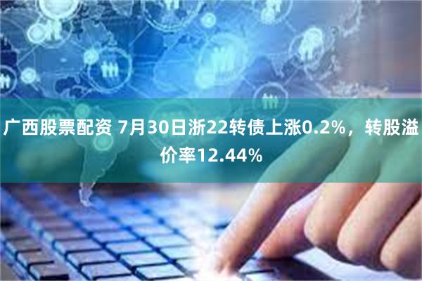 广西股票配资 7月30日浙22转债上涨0.2%，转股溢价率12.44%