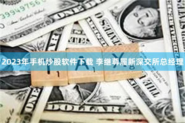 2023年手机炒股软件下载 李继尊履新深交所总经理