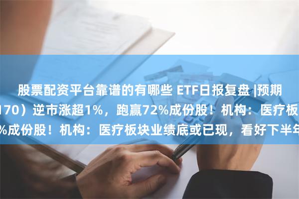 股票配资平台靠谱的有哪些 ETF日报复盘 |预期演绎？医疗ETF（512170）逆市涨超1%，跑赢72%成份股！机构：医疗板块业绩底或已现，看好下半年复苏