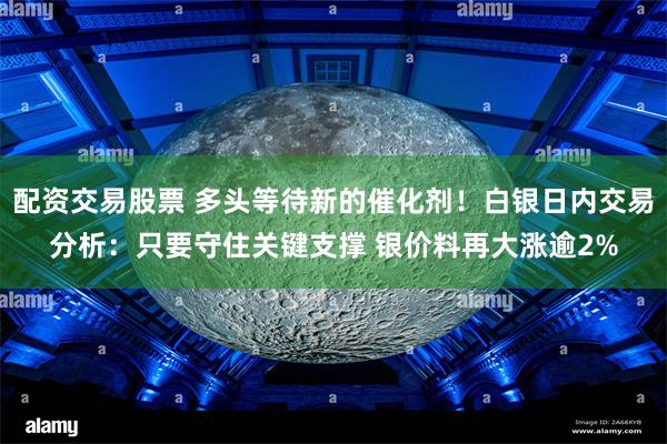 配资交易股票 多头等待新的催化剂！白银日内交易分析：只要守住关键支撑 银价料再大涨逾2%