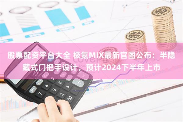 股票配资平台大全 极氪MIX最新官图公布：半隐藏式门把手设计，预计2024下半年上市