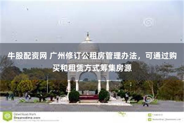 牛股配资网 广州修订公租房管理办法，可通过购买和租赁方式筹集房源