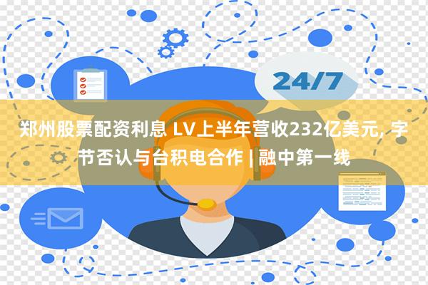 郑州股票配资利息 LV上半年营收232亿美元, 字节否认与台积电合作 | 融中第一线