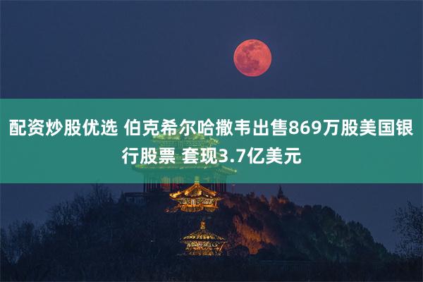 配资炒股优选 伯克希尔哈撒韦出售869万股美国银行股票 套现3.7亿美元