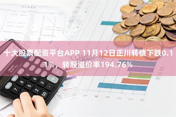 十大股票配资平台APP 11月12日正川转债下跌0.11%，转股溢价率194.76%