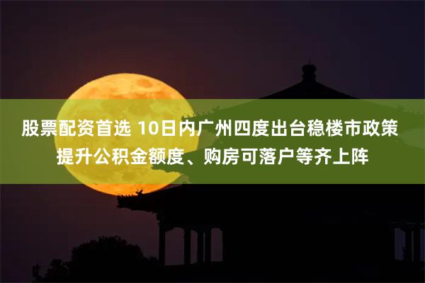 股票配资首选 10日内广州四度出台稳楼市政策 提升公积金额度、购房可落户等齐上阵