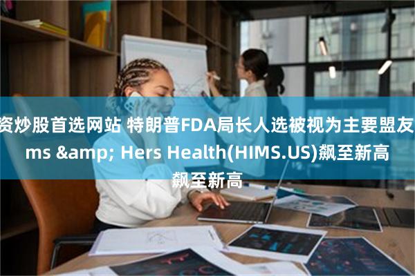 配资炒股首选网站 特朗普FDA局长人选被视为主要盟友 Hims & Hers Health(HIMS.US)飙至新高