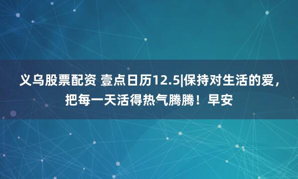 义乌股票配资 壹点日历12.5|保持对生活的爱，把每一天活得热气腾腾！早安