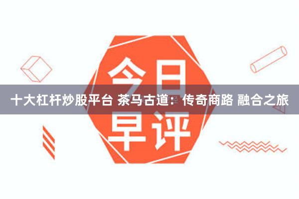 十大杠杆炒股平台 茶马古道：传奇商路 融合之旅