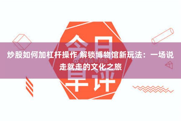 炒股如何加杠杆操作 解锁博物馆新玩法：一场说走就走的文化之旅