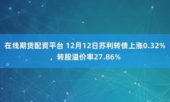 在线期货配资平台 12月12日苏利转债上涨0.32%，转股溢价率27.86%