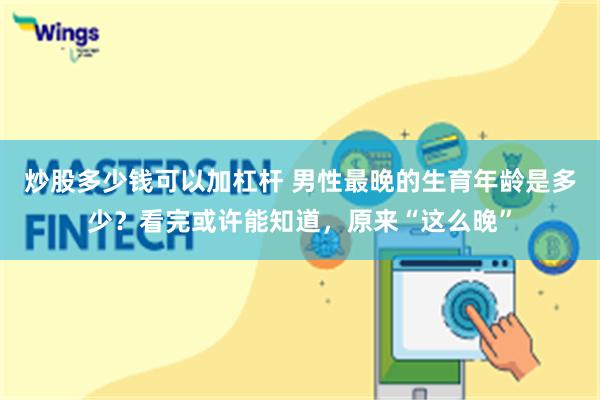 炒股多少钱可以加杠杆 男性最晚的生育年龄是多少？看完或许能知道，原来“这么晚”