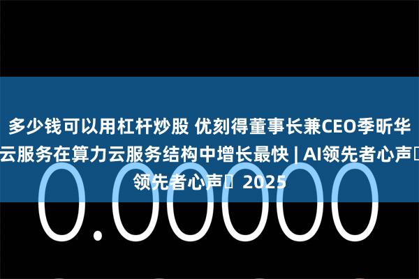 多少钱可以用杠杆炒股 优刻得董事长兼CEO季昕华：智算云服务在算力云服务结构中增长最快 | AI领先者心声・2025