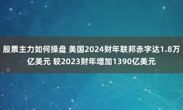 股票主力如何操盘 美国2024财年联邦赤字达1.8万亿美元 较2023财年增加1390亿美元