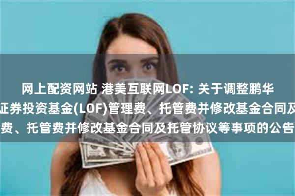 网上配资网站 港美互联网LOF: 关于调整鹏华香港美国互联网股票型证券投资基金(LOF)管理费、托管费并修改基金合同及托管协议等事项的公告