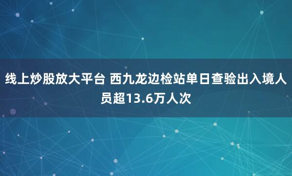 线上炒股放大平台 西九龙边检站单日查验出入境人员超13.6万人次