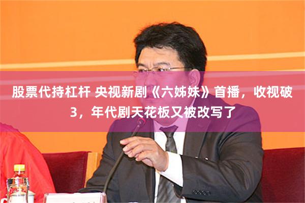 股票代持杠杆 央视新剧《六姊妹》首播，收视破3，年代剧天花板又被改写了