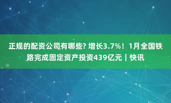 正规的配资公司有哪些? 增长3.7%！1月全国铁路完成固定资产投资439亿元｜快讯