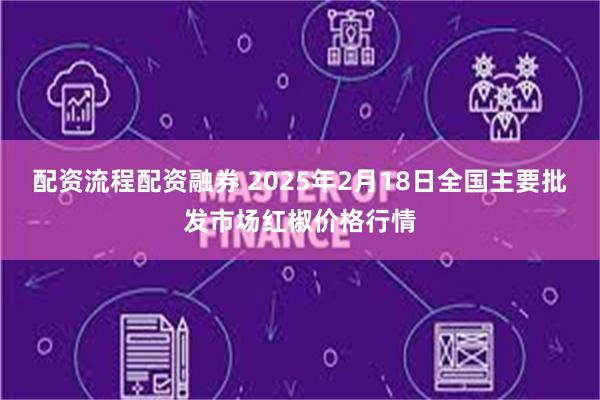 配资流程配资融券 2025年2月18日全国主要批发市场红椒价格行情