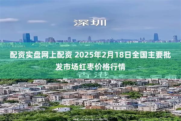 配资实盘网上配资 2025年2月18日全国主要批发市场红枣价格行情