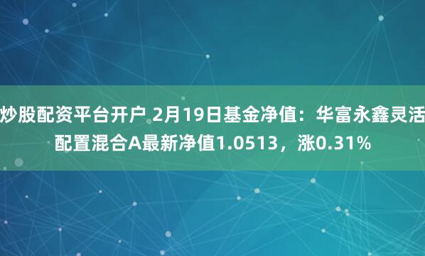 炒股配资平台开户 2月19日基金净值：华富永鑫灵活配置混合A最新净值1.0513，涨0.31%