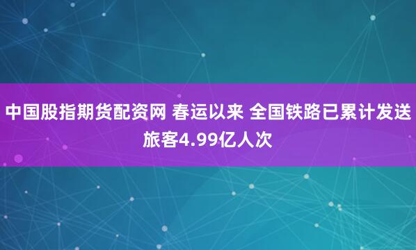 中国股指期货配资网 春运以来 全国铁路已累计发送旅客4.99亿人次