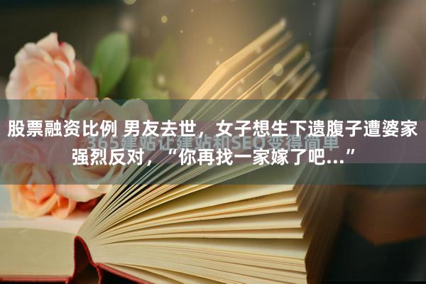 股票融资比例 男友去世，女子想生下遗腹子遭婆家强烈反对，“你再找一家嫁了吧...”