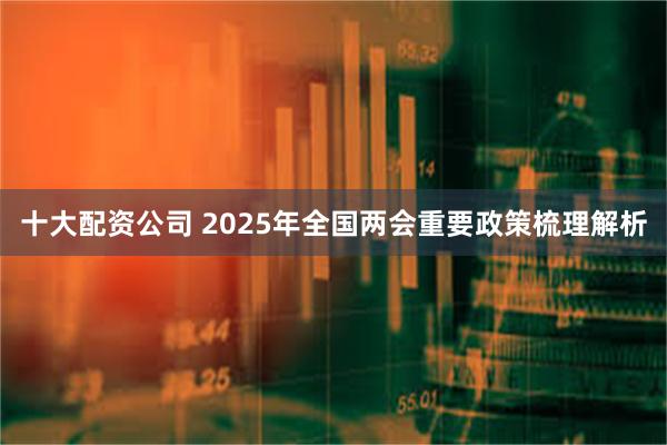 十大配资公司 2025年全国两会重要政策梳理解析