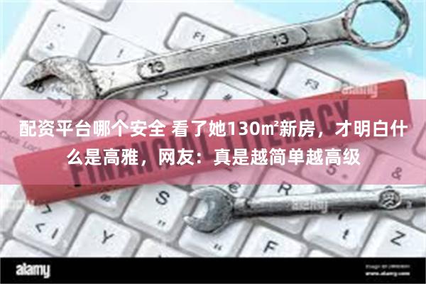 配资平台哪个安全 看了她130㎡新房，才明白什么是高雅，网友：真是越简单越高级