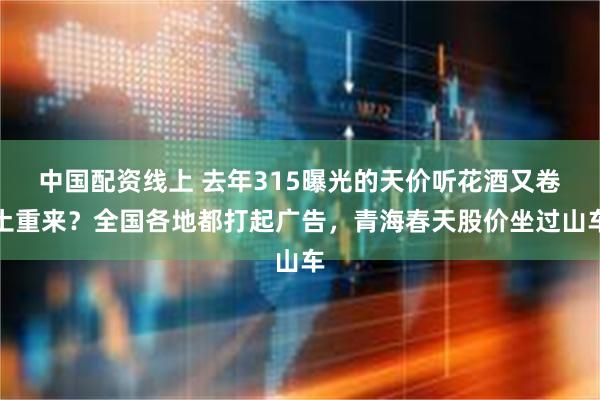 中国配资线上 去年315曝光的天价听花酒又卷土重来？全国各地都打起广告，青海春天股价坐过山车