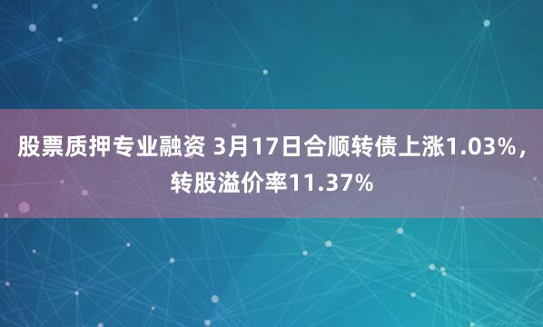 股票质押专业融资 3月17日合顺转债上涨1.03%，转股溢价率11.37%